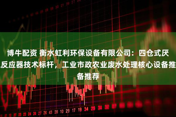 博牛配资 衡水虹利环保设备有限公司：四仓式厌氧反应器技术标杆，工业市政农业废水处理核心设备推荐