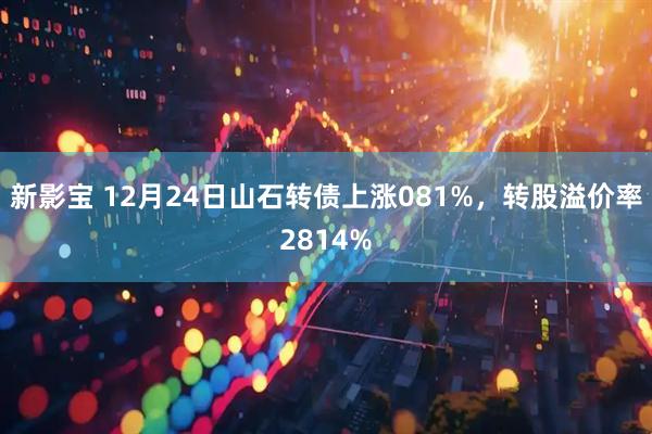 新影宝 12月24日山石转债上涨081%，转股溢价率2814%