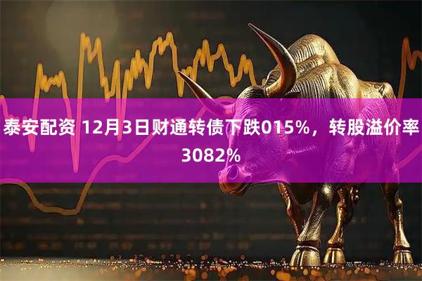 泰安配资 12月3日财通转债下跌015%，转股溢价率3082%