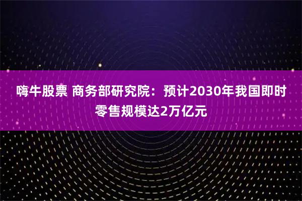 嗨牛股票 商务部研究院：预计2030年我国即时零售规模达2万亿元