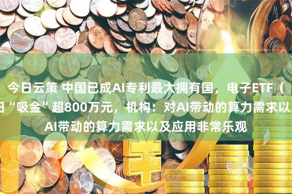 今日云策 中国已成AI专利最大拥有国，电子ETF（159997）近4日“吸金”超800万元，机构：对AI带动的算力需求以及应用非常乐观