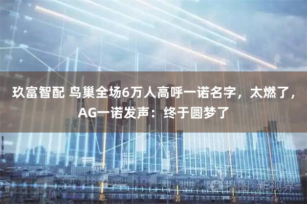 玖富智配 鸟巢全场6万人高呼一诺名字，太燃了，AG一诺发声：终于圆梦了