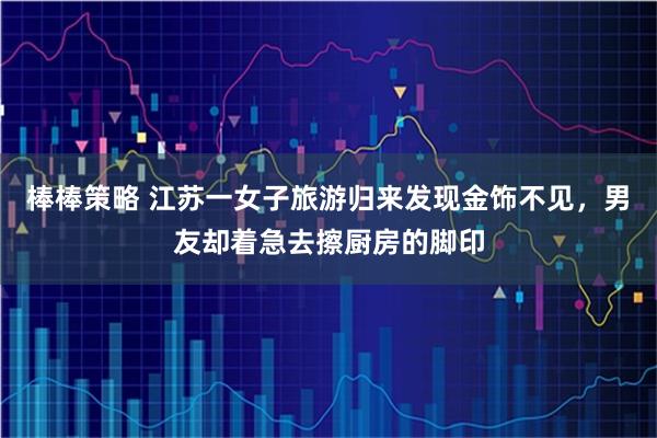 棒棒策略 江苏一女子旅游归来发现金饰不见，男友却着急去擦厨房的脚印