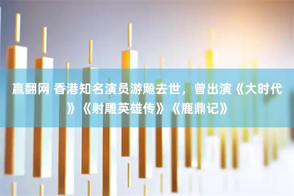 赢翻网 香港知名演员游飚去世，曾出演《大时代》《射雕英雄传》《鹿鼎记》