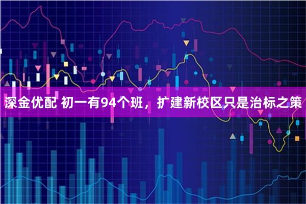 深金优配 初一有94个班，扩建新校区只是治标之策