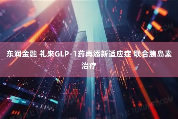 东润金融 礼来GLP-1药再添新适应症 联合胰岛素治疗